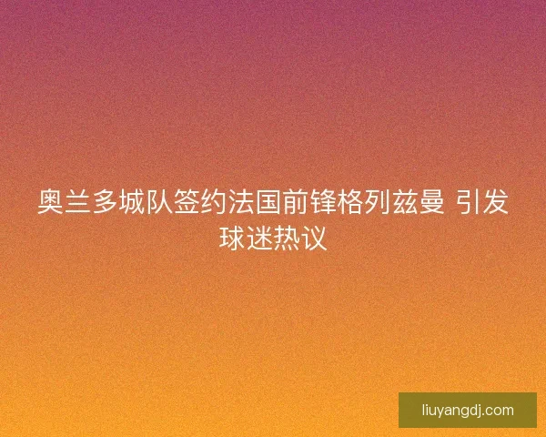 奥兰多城队签约法国前锋格列兹曼 引发球迷热议