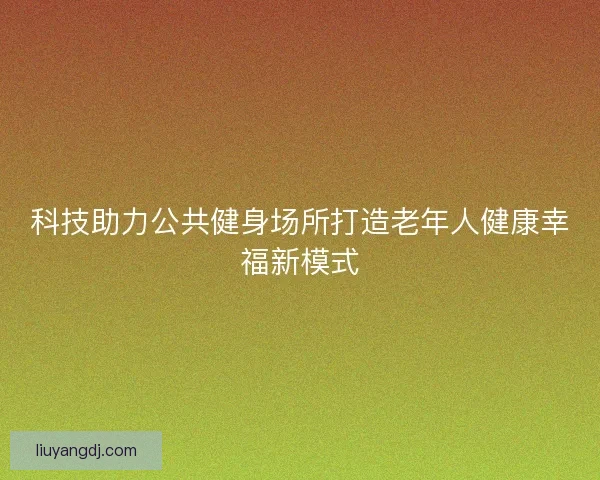 科技助力公共健身场所打造老年人健康幸福新模式