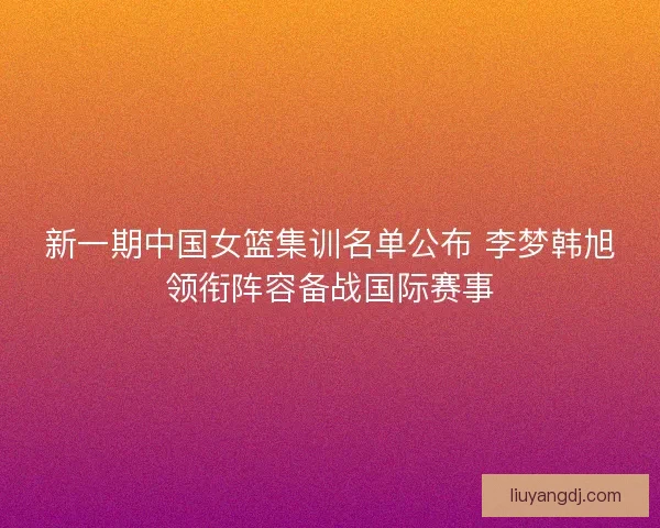 新一期中国女篮集训名单公布 李梦韩旭领衔阵容备战国际赛事