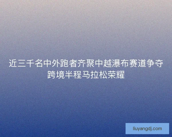 近三千名中外跑者齐聚中越瀑布赛道争夺跨境半程马拉松荣耀