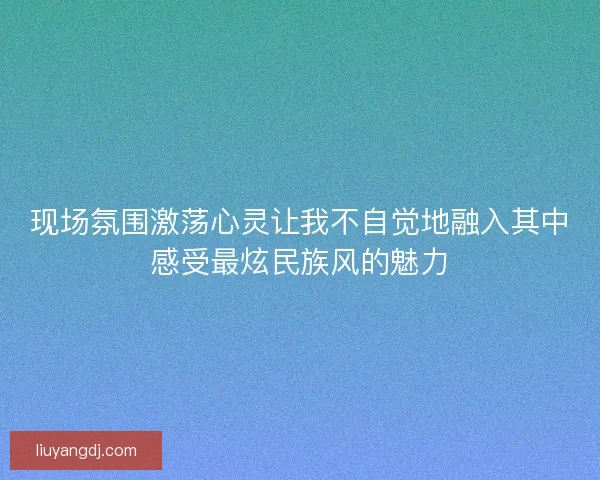 现场氛围激荡心灵让我不自觉地融入其中感受最炫民族风的魅力
