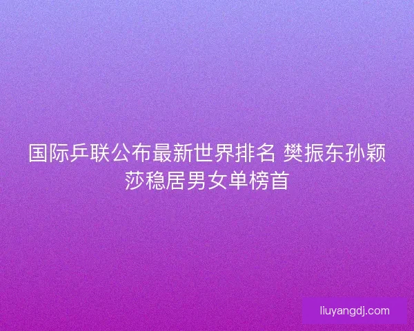国际乒联公布最新世界排名 樊振东孙颖莎稳居男女单榜首